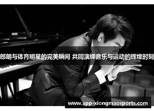 郎朗与体育明星的完美瞬间 共同演绎音乐与运动的辉煌时刻